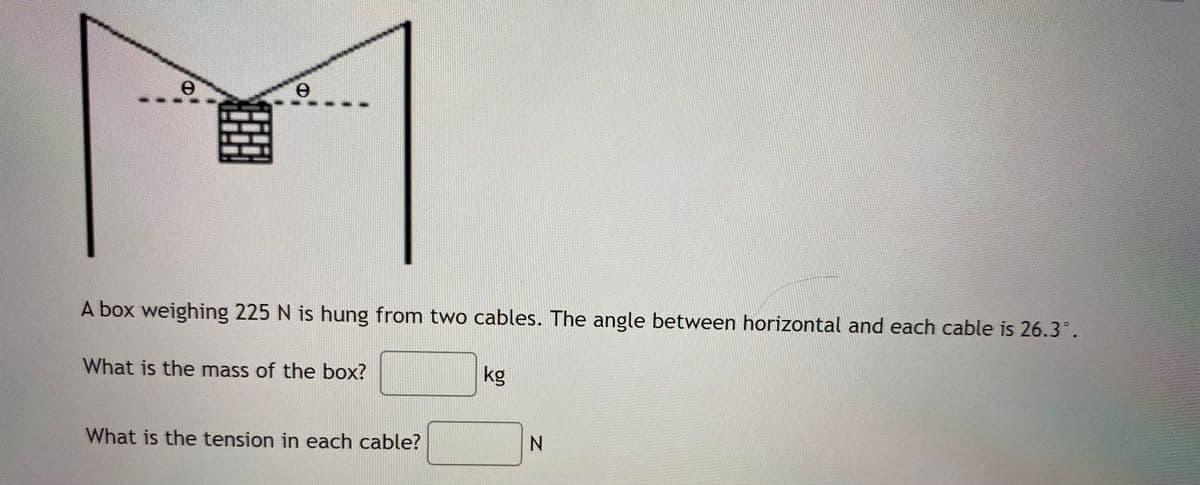 A box weighing 225 N is hung from two cables. The angle between horizontal and each cable is 26.3°.
What is the mass of the box?
kg
What is the tension in each cable?
