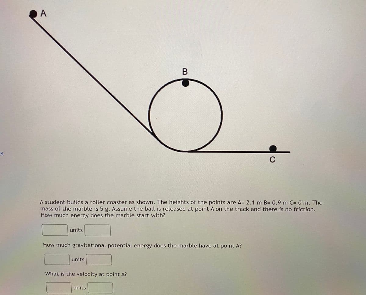 A
C
A student builds a roller coaster as shown. The heights of the points are A= 2.1 m B= 0.9 m C= 0 m. The
mass of the marble is 5 g. Assume the ball is released at point A on the track and there is no friction.
How much energy does the marble start with?
units
How much gravitational potential energy does the marble have at point A?
units
What is the velocity at point A?
units
B
SI
