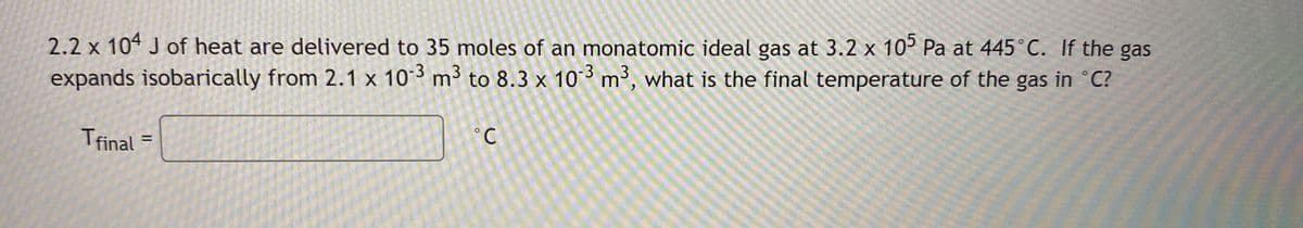 2.2 x 104 J of heat are delivered to 35 moles of an monatomic ideal gas at 3.2 x 10° Pa at 445°C. If the gas
expands isobarically from 2.1 x 103 m³ to 8.3 x 10 ³ m³, what is the final temperature of the gas in °C?
Tfinal
°C
%3D
