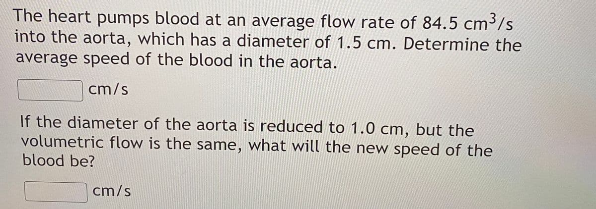 The heart pumps blood at an average flow rate of 84.5
into the aorta, which has a diameter of 1.5 cm. Determine the
average speed of the blood in the aorta.
cm³/s
cm/s
If the diameter of the aorta is reduced to 1.0 cm, but the
volumetric flow is the same, what will the new speed of the
blood be?
cm/s
