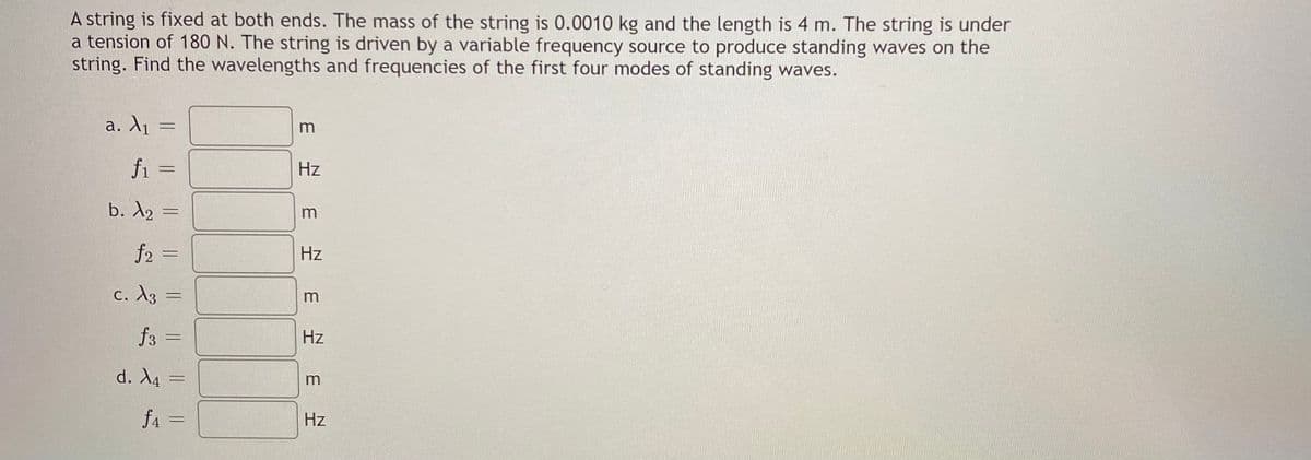 A string is fixed at both ends. The mass of the string is 0.0010 kg and the length is 4 m. The string is under
a tension of 180 N. The string is driven by a variable frequency source to produce standing waves on the
string. Find the wavelengths and frequencies of the first four modes of standing waves.
a. A1 =
fi =
Hz
b. A2 =
m
f2 =
Hz
c. A3 =
m
f3
Hz
%3D
d. X4 =
m
fa =
Hz
