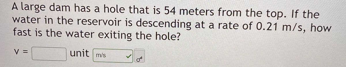 A large dam has a hole that is 54 meters from the top. If the
water in the reservoir is descending at a rate of 0.21 m/s, how
fast is the water exiting the hole?
V =
unit m/s
