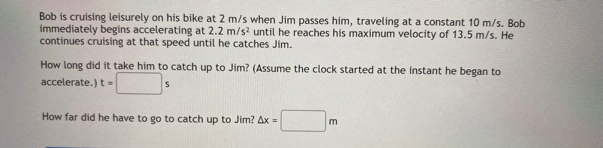 Bob is cruising leisurely on his bike at 2 m/s when Jim passes him, traveling at a constant 10 m/s. Bob
immediately begins accelerating at 2.2 m/s² until he reaches his maximum velocity of 13.5 m/s. He
continues cruising at that speed until he catches Jim.
How long did it take him to catch up to Jim? (Assume the clock started at the instant he began to
accelerate.) t =
How far did he have to go to catch up to Jim? Ax =
%3D
