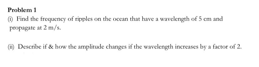 Problem 1
(i) Find the frequency of ripples on the ocean that have a wavelength of 5 cm and
propagate at 2 m/s.
(ii) Describe if & how the amplitude changes if the wavelength increases by a factor of 2.
