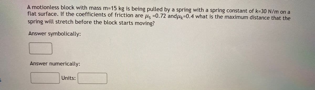A motionless block with mass m=15 kg is being pulled by a spring with a spring constant of k=30 N/m on a
flat surface. If the coefficients of friction are us =0.72 andu=0.4 what is the maximum distance that the
spring will stretch before the block starts
moving?
Answer symbolically:
Answer numerically:
Units:
