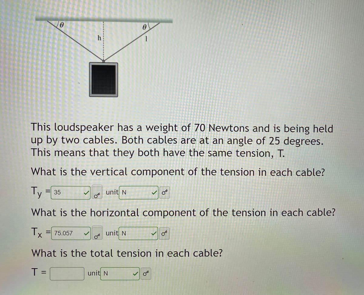 e.
h
1
This loudspeaker has a weight of 70 Newtons and is being held
up by two cables. Both cables are at an angle of 25 degrees.
This means that they both have the same tension, T.
What is the vertical component of the tension in each cable?
Ty:
unit N
= 35
What is the horizontal component of the tension in each cable?
Ty = 75.057
unit N
%3D
What is the total tension in each cable?
T =
unit N
