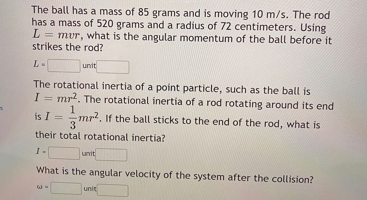 The ball has a mass of 85 grams and is moving 10 m/s. The rod
has a mass of 520 grams and a radius of 72 centimeters. Using
L = mvr, what is the angular momentum of the ball before it
strikes the rod?
L =
unit
The rotational inertia of a point particle, such as the ball is
I = mr2. The rotational inertia of a rod rotating around its end
1
mr². If the ball sticks to the end of the rod, what is
3.
is I
their total rotational inertia?
unit
%3D
What is the angular velocity of the system after the collision?
unit
