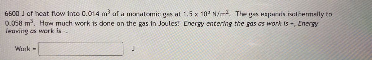 6600 J of heat flow into 0.014 m³ of a monatomic gas at 1.5 x 105 N/m?. The gas expands isothermally to
0.058 m. How much work is done on the gas in Joules? Energy entering the gas as work is +, Energy
leaving as work is-.
Work =
J
%3D
