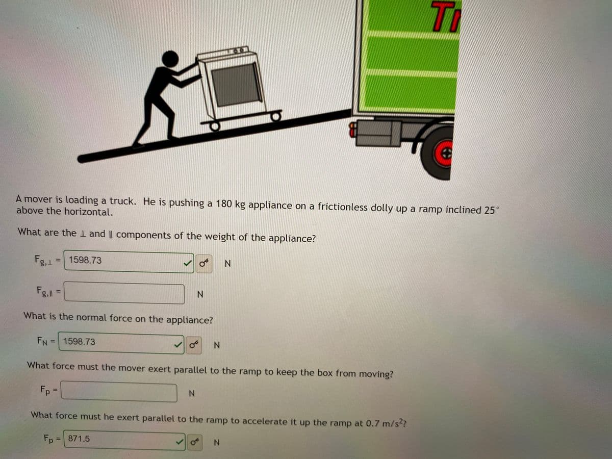 Ti
A mover is loading a truck. He is pushing a 180 kg appliance on a frictionless dolly up a ramp inclined 25°
above the horizontal.
What are the I and || components of the weight of the appliance?
Fg,1
1598.73
N.
%3D
Fg, =
N.
%3D
What is the normal force on the appliance?
FN = 1598.73
N.
%3D
What force must the mover exert parallel to the ramp to keep the box from moving?
Fp =
N.
What force must he exert parallel to the ramp to accelerate it up the ramp at 0.7 m/s?
Fp = 871.5
N.
%3D
