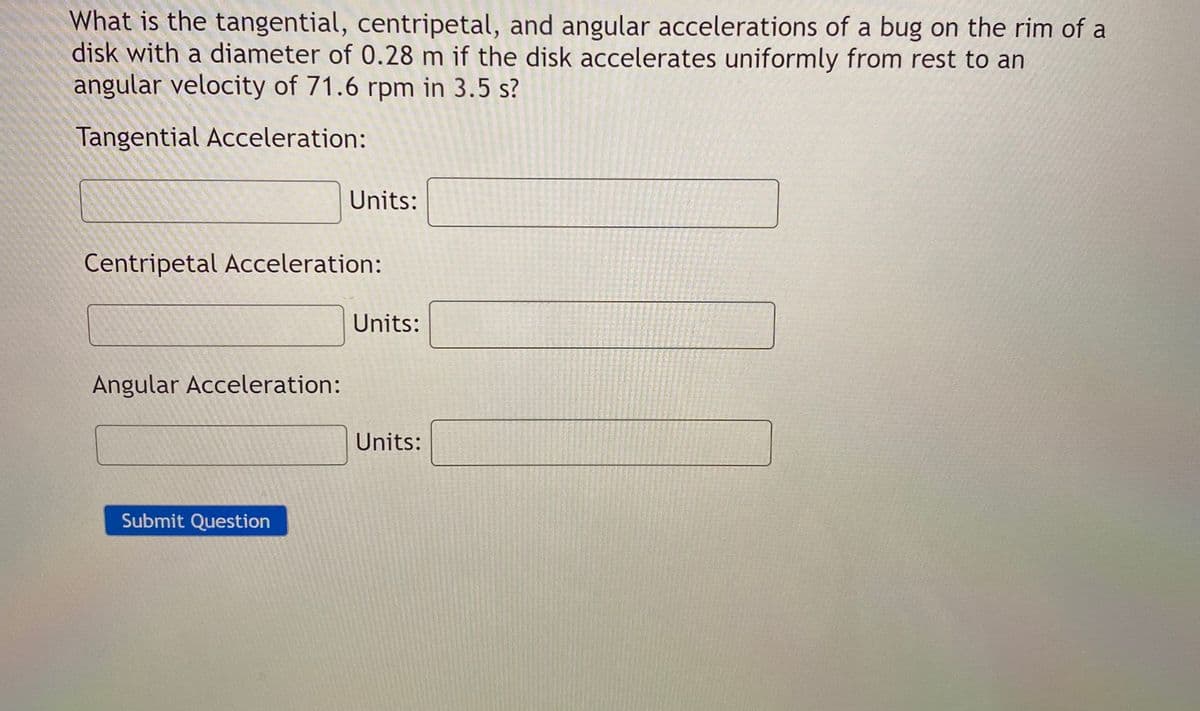What is the tangential, centripetal, and angular accelerations of a bug on the rim of a
disk with a diameter of 0.28 m if the disk accelerates uniformly from rest to an
angular velocity of 71.6 rpm in 3.5 s?
Tangential Acceleration:
Units:
Centripetal Acceleration:
Units:
Angular Acceleration:
Units:
Submit Question
