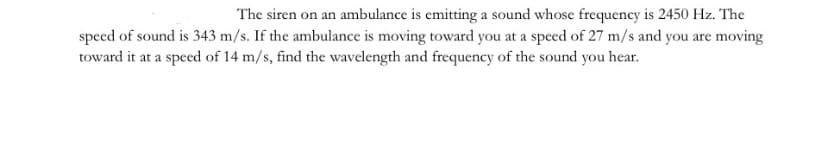 The siren on an ambulance is emitting a sound whose frequency is 2450 Hz. The
speed of sound is 343 m/s. If the ambulance is moving toward you at a speed of 27 m/s and you are moving
toward it at a speed of 14 m/s, find the wavelength and frequency of the sound you hear.

