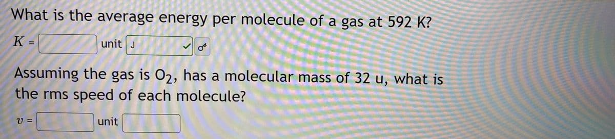 What is the average energy per molecule of a gas at 592 K?
unit J
%3D
Assuming the gas is 02, has a molecular mass of 32 u, what is
the rms speed of each molecule?
unit
