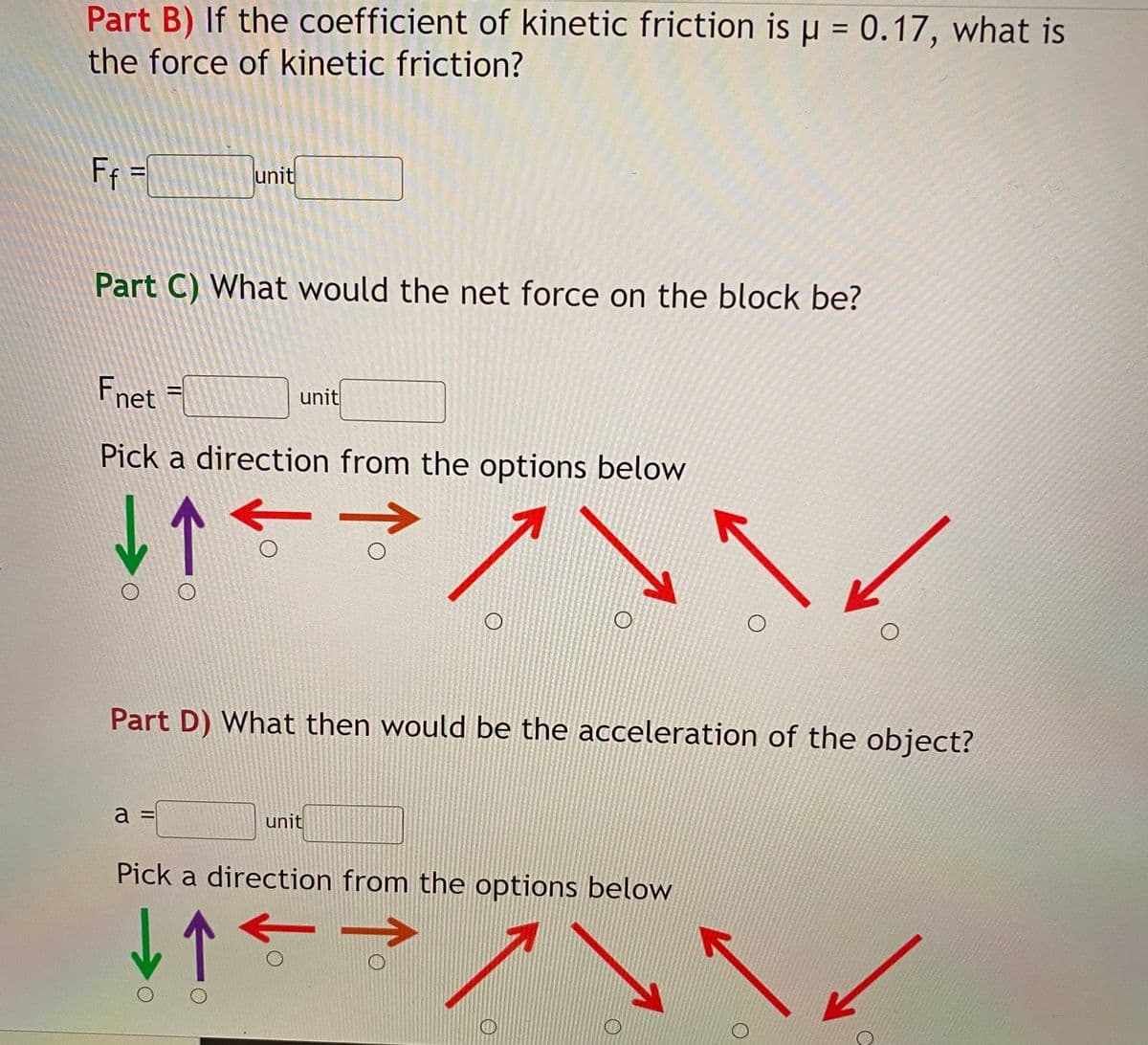 Part B) If the coefficient of kinetic friction is u = 0.17, what is
the force of kinetic friction?
F =
unit
Part C) What would the net force on the block be?
Fnet =
unit
Pick a direction from the options below
Part D) What then would be the acceleration of the object?
a =
unit
Pick a direction from the options below

