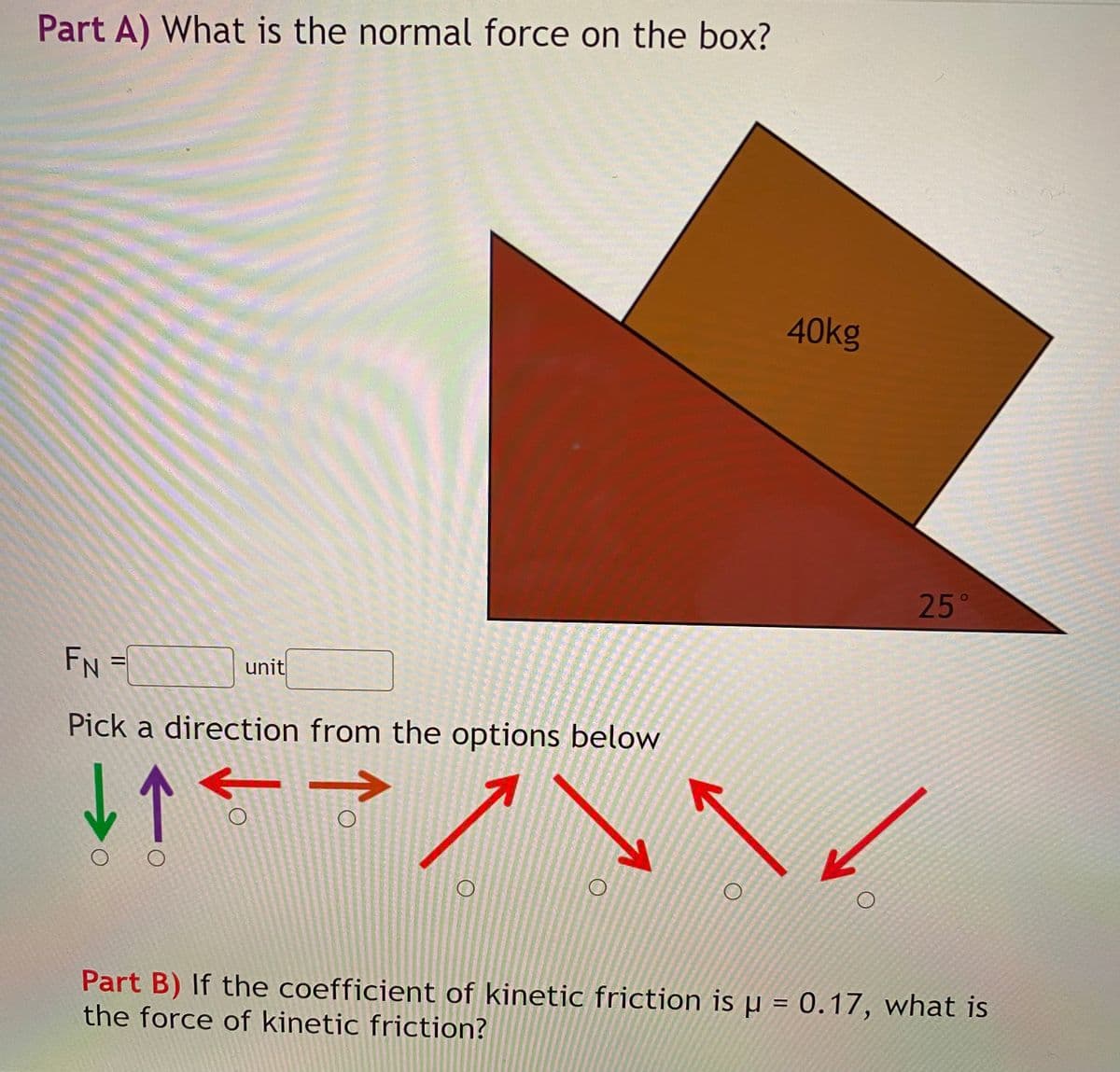 Part A) What is the normal force on the box?
40kg
25°
FN
unit
Pick a direction from the options below
Part B) If the coefficient of kinetic friction is µ = 0.17, what is
the force of kinetic friction?
