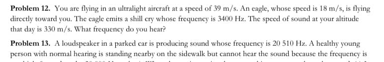 Problem 12. You are flying in an ultralight aircraft at a speed of 39 m/s. An eagle, whose speed is 18 m/s, is flying
directly toward you. The eagle emits a shill cry whose frequency is 3400 Hz. The speed of sound at your altitude
that day is 330 m/s. What frequency do you hear?
Problem 13. A loudspeaker in a parked car is producing sound whose frequency is 20 510 Hz. A healthy young
person with normal hearing is standing nearby on the sidewalk but cannot hear the sound because the frequency is
