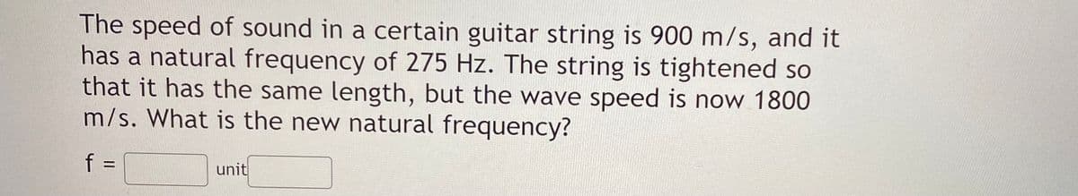 The speed of sound in a certain guitar string is 900 m/s, and it
has a natural frequency of 275 Hz. The string is tightened so
that it has the same length, but the wave speed is now 1800
m/s. What is the new natural frequency?
f =
unit
