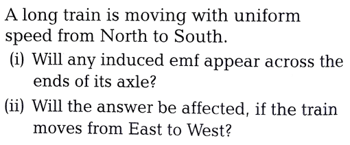 A long train is moving with uniform
speed from North to South.
(i) Will any induced emf appear across the
ends of its axle?
(ii) Will the answer be affected, if the train
moves from East to West?

