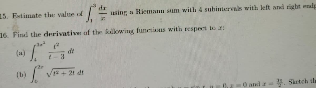 15. Estimate the value of
dr
using a Riemann sum with 4 subintervals with left and right endp
16. Find the derivative of the following functions with respect to r:
37
(a) /
t2
dt
t-3
(b)
| V12 + 2t dt
r 0 and r Sketch th
