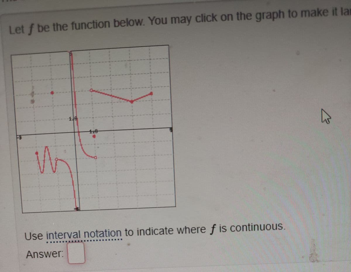 Let f be the function below. You may click on the graph to make it la
1.6
***
Use interval notation to indicate where f is continuous.
臺臺 賽
Answer:
