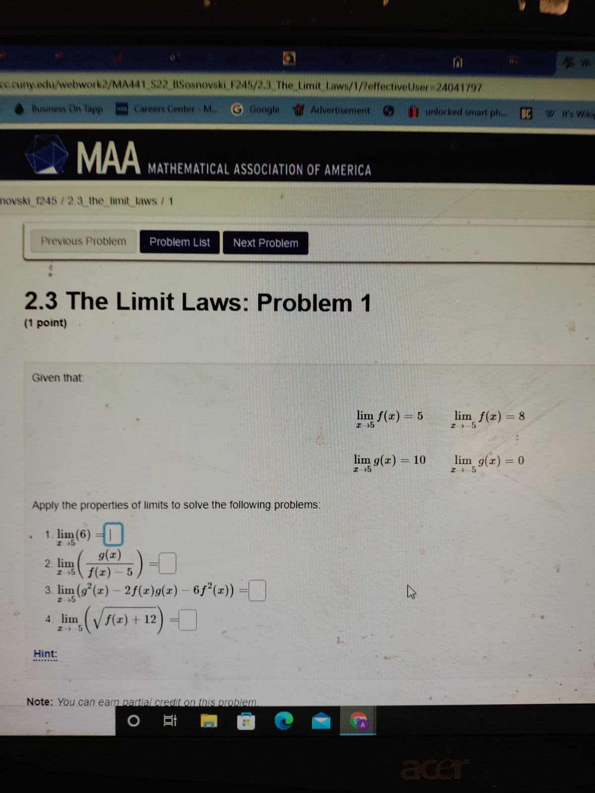 ncuny.edu/webwork2/MA441 S22 BSosnovski F245/2.3 The Limit Laws/1/7effectiveUser 24041797
Business On Tapp
HR Careers Center M...
Google Advertisement
unlocked smart ph... BC W W's Wikie
MAA
MATHEMATICAL ASSOCIATION OF AMERICA
novski_1245/2.3 the limit laws /1
Previous Problem
Problem List
Next Problem
2.3 The Limit Laws: Problem 1
(1 point)
Given that:
lim f(x) = 5
lim f(z) = 8
lim g(x) = 10
lim g(x) = 0
Apply the properties of limits to solve the following problems:
1. lim (6) =|
g(x)
2. lim
I 5 f(x) – 5
3. lim (g°(x) – 2f(x)g(x) – 6ƒ²(x))
H+5
lim (Vs(2) + 12) =
f(x)+ 12
Hint:
Note: You can earn partial credit on this problem
耳
acer

