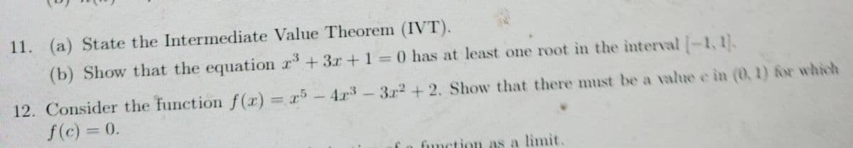 11. (a) State the Intermediate Value Theorem (IVT).
(b) Show that the equation r+3r+1= 0 has at least one root in the interval -1,1).
12. Consider the function f(r) = r5-4r-3r2+ 2. Show that there must be a value e in (0, 1) for which
f(c) = 0.
fiunction as a limit.
