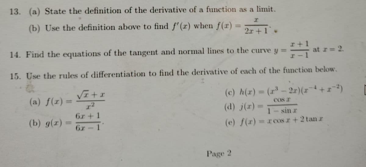 13. (a) State the definition of the derivative of a function as a limit.
(b) Use the definition above to find f'(a) when f(x)
%3D
2r +1
r+1
14. Find the equations of the tangent and normal lines to the curve y =
at r= 2.
15. Use the rules of differentiation to find the derivative of each of the function below.
(c) h(r)= (r - 2r)(x+)
%3D
(a) f(r) =
%3D
COS r
(d) j(r)
%3D
1- sin r
(e) f(x)=xcos r+2 tan r
6r + 1
(b) g(r)
6r 1
Page 2
