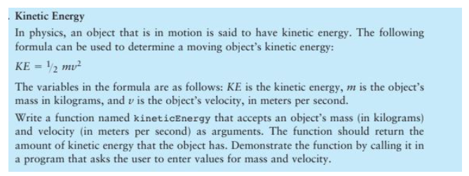 Kinetic Energy
In physics, an object that is in motion is said to have kinetic energy. The following
formula can be used to determine a moving object's kinetic energy:
KE = ¹/2 mv²
The variables in the formula are as follows: KE is the kinetic energy, m is the object's
mass in kilograms, and v is the object's velocity, in meters per second.
Write a function named kineticEnergy that accepts an object's mass (in kilograms)
and velocity (in meters per second) as arguments. The function should return the
amount of kinetic energy that the object has. Demonstrate the function by calling it in
a program that asks the user to enter values for mass and velocity.