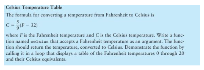 Celsius Temperature Table
The formula for converting a temperature from Fahrenheit to Celsius is
C=(F-32)
where F is the Fahrenheit temperature and C is the Celsius temperature. Write a func-
tion named celsius that accepts a Fahrenheit temperature as an argument. The func-
tion should return the temperature, converted to Celsius. Demonstrate the function by
calling it in a loop that displays a table of the Fahrenheit temperatures 0 through 20
and their Celsius equivalents.