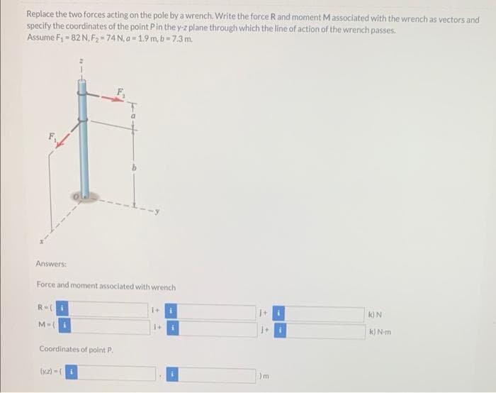 Replace the two forces acting on the pole by a wrench. Write the force R and moment Massociated with the wrench as vectors and
specify the coordinates of the point Pin the y-z plane through which the line of action of the wrench passes.
Assume F, - 82 N, F2-74 N, a- 1.9 m,b-7.3 m.
Answers:
Force and moment associated with wrench
R=(
k)N
M-(i
k) N-m
Coordinates of point P.
(y.z)-(i
