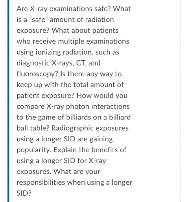 Are X-ray examinations safe? What
is a "safe" amount of radiation
exposure? What about patients
who receive multiple examinations
using ionizing radiation, such as
diagnostic X-rays, CT, and
fluoroscopy? Is there any way to
keep up with the total amount of
patient exposure? How would you
compare X-ray photon interactions
to the game of billiards on a billiard
ball table? Radiographic exposures
using a longer SID are gaining
popularity. Explain the benefits of
using a longer SID for X-ray
exposures. What are your
responsibilities when using a longer
SID?
