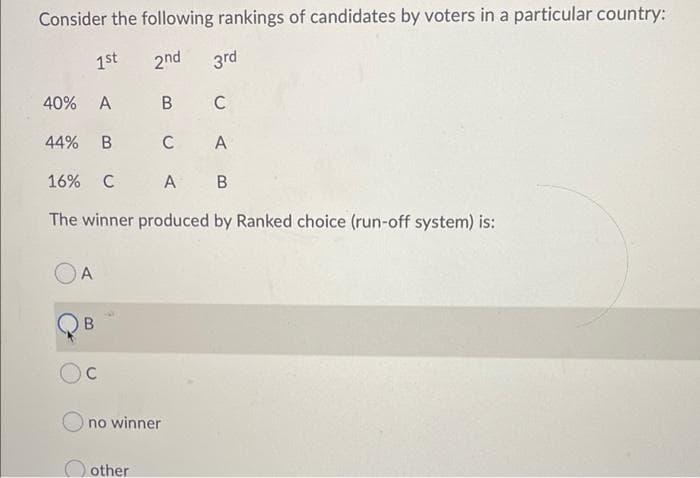 Consider the following rankings of candidates by voters in a particular country:
1st
2nd
3rd
40% A
44%
C
A
16%
C
A B
The winner produced by Ranked choice (run-off system) is:
A
C
no winner
O other
