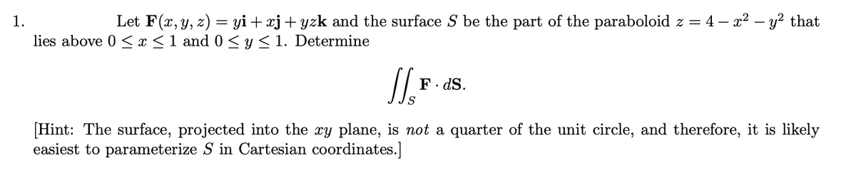 1.
Let F(x, y, z) = yi+ xj+ yzk and the surface S be the part of the paraboloid z = 4 – x² – y? that
lies above 0 < x <1 and 0 < y< 1. Determine
F. dS.
[Hint: The surface, projected into the xy plane, is not a quarter of the unit circle, and therefore, it is likely
easiest to parameterize S in Cartesian coordinates.]
