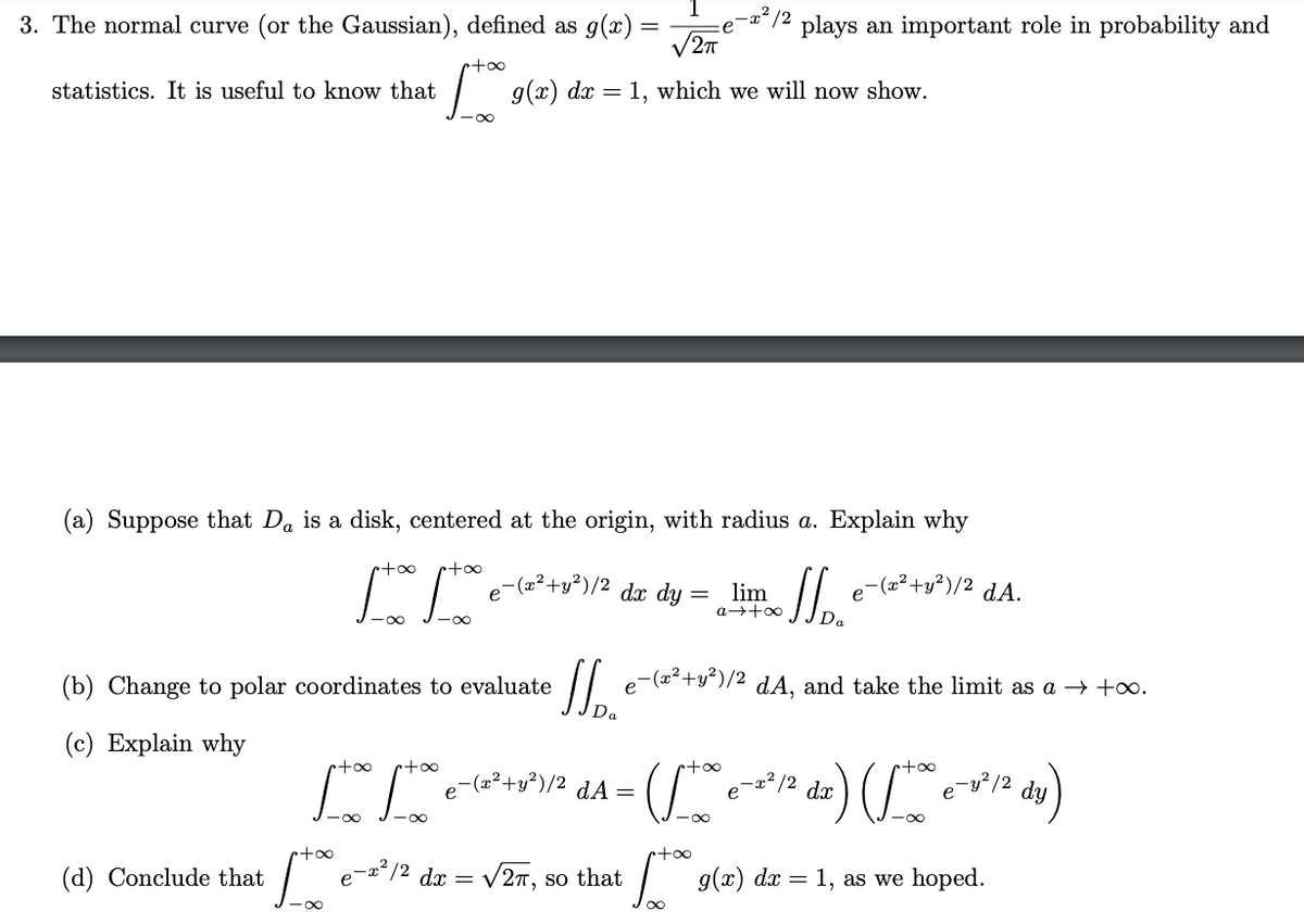 3. The normal curve (or the Gaussian), defined as g(x)
plays an important role in probability and
V27
+oo
statistics. It is useful to know that
| g(x) dx = 1, which we will now show.
-00
(a) Suppose that Da is a disk, centered at the origin, with radius a. Explain why
+oo
e-(z²+y³)/2
dx dy
lim
e-(a²+y²)/2
dA.
(b) Change to polar coordinates to evaluate
e-(a2+y²)/2 dA, and take the limit as a → +o.
Da
(c) Explain why
too
+oo
+oo
too
"|e-=²+s²)/2 dA =
x² /2 dx
-y²/2
dy
-00
-00
(d) Conclude that
|e-a*/2 dx = V27, so that
dx = 1, as
we hoped.
