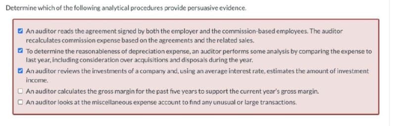 Determine which of the following analytical procedures provide persuasive evidence.
O An auditor reads the agreement signed by both the employer and the commission-based employees. The auditor
recalculates commission expense based on the agreements and the related sales.
a To determine the reasonableness of depreciation expense, an auditor performs some analysis by comparing the expense to
last year, including consideration over acquisitions and disposals during the year.
O An auditor reviews the investments of a company and, using an average interest rate, estimates the amount of investment
income.
O An auditor calculates the gross margin for the past five years to support the current year's gross margin.
O An auditor looks at the miscellaneous expense account to find any unusual or large transactions.
