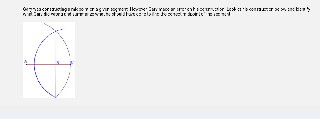 Gary was constructing a midpoint on a given segment. However, Gary made an error on his construction. Look at his construction below and identify
what Gary did wrong and summarize what he should have done to find the correct midpoint of the segment.
A
B