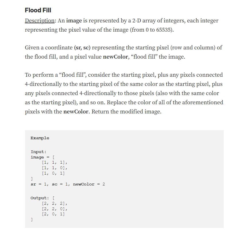 Flood Fill
Description: An image is represented by a 2-D array of integers, each integer
representing the pixel value of the image (from 0 to 65535).
Given a coordinate (sr, sc) representing the starting pixel (row and column) of
the flood fill, and a pixel value newColor, "flood fill" the image.
To perform a "flood fill", consider the starting pixel, plus any pixels connected
4-directionally to the starting pixel of the same color as the starting pixel, plus
any pixels connected 4-directionally to those pixels (also with the same color
as the starting pixel), and so on. Replace the color of all of the aforementioned
pixels with the newColor. Return the modified image.
Example
Input:
image
= [
[1, 1, 1],
[1, 1, 0],
[1, 0, 1]
]
sr = 1, sc = 1, newColor = 2
Output: [
]
[2, 2, 2],
[2, 2, 0],
[2, 0, 1]
