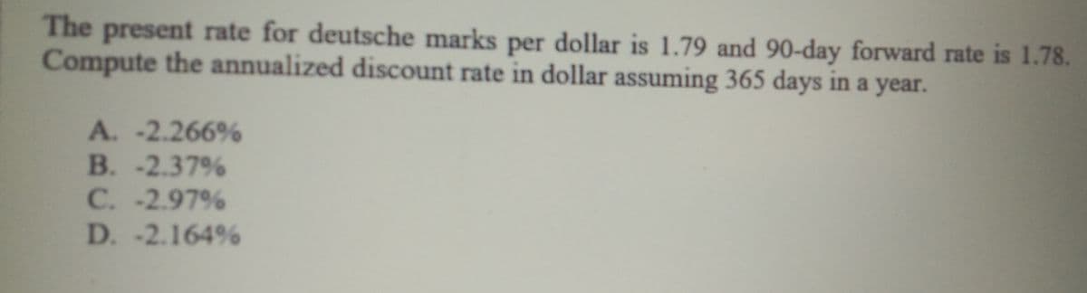 The present rate for deutsche marks per dollar is 1.79 and 90-day forward rate is 1.78.
Compute the annualized discount rate in dollar assuming 365 days in a year.
A. -2.266%
B. -2.37%
C. -2.97%
D. -2.164%
