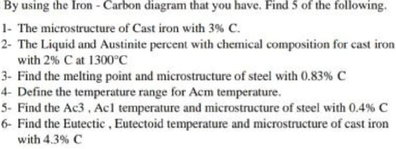 By using the Iron - Carbon diagram that you have. Find 5 of the following.
1- The microstructure of Cast iron with 3% C.
2- The Liquid and Austinite percent with chemical composition for cast iron
with 2% C at 1300°C
3- Find the melting point and microstructure of steel with 0.83% C
4- Define the temperature range for Acm temperature.
5- Find the Ac3, Acl temperature and microstructure of steel with 0.4 % C
6- Find the Eutectic, Eutectoid temperature and microstructure of cast iron
with 4.3% C
