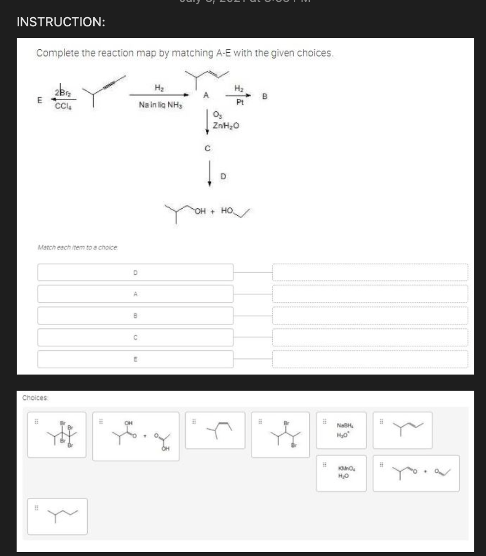 INSTRUCTION:
Complete the reaction map by matching A-E with the given choices.
H2
H2
A
B
E
Na in lig NH3
Pt
D
OH + HO/
Match each item to a choice
Choices:
NaBH,
Hyo
KMO.
