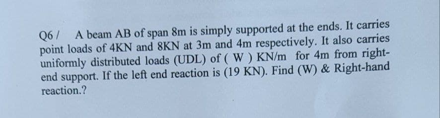 Q6/ A beam AB of span 8m is simply supported at the ends. It carries
point loads of 4KN and 8KN at 3m and 4m respectively. It also carries
uniformly distributed loads (UDL) of (W) KN/m for 4m from right-
end support. If the left end reaction is (19 KN). Find (W) & Right-hand
reaction.?