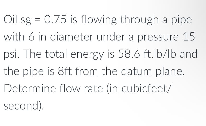 Oil sg = 0.75 is flowing through a pipe
with 6 in diameter under a pressure 15
psi. The total energy is 58.6 ft.lb/lb and
the pipe is 8ft from the datum plane.
Determine flow rate (in cubicfeet/
second).
