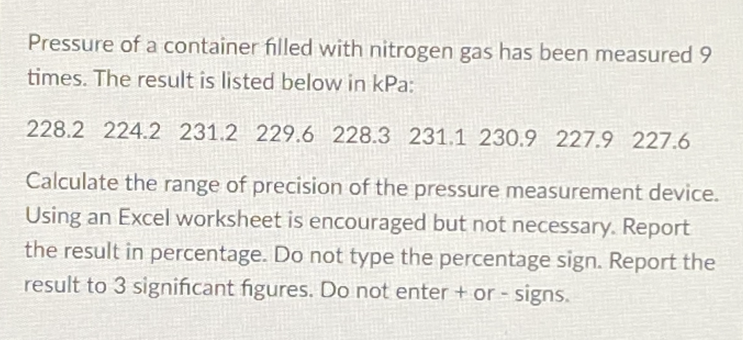 Pressure of a container filled with nitrogen gas has been measured 9
times. The result is listed below in kPa:
228.2 224.2 231.2 229.6 228.3 231.1 230.9 227.9 227.6
Calculate the range of precision of the pressure measurement device.
Using an Excel worksheet is encouraged but not necessary. Report
the result in percentage. Do not type the percentage sign. Report the
result to 3 significant figures. Do not enter + or - signs.
