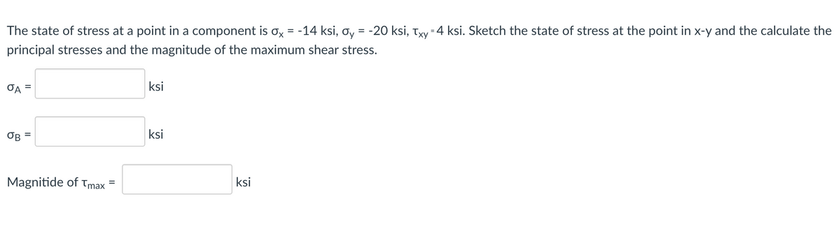 The state of stress at a point in a component is ox = -14 ksi, oy = -20 ksi, Txy-4 ksi. Sketch the state of stress at the point in x-y and the calculate the
principal stresses and the magnitude of the maximum shear stress.
OA =
ksi
OB
ksi
Magnitide of tmax
ksi
%D
