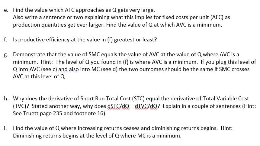 e. Find the value which AFC approaches as Q gets very large.
Also write a sentence or two explaining what this implies for fixed costs per unit (AFC) as
production quantities get ever larger. Find the value of Q at which AVC is a minimum.
f.
Is productive efficiency at the value in (f) greatest or least?
g.
Demonstrate that the value of SMC equals the value of AVC at the value of Q where AVC is a
minimum. Hint: The level of Q you found in (f) is where AVC is a minimum. If you plug this level of
Q into AVC (see c) and also into MC (see d) the two outcomes should be the same if SMC crosses
AVC at this level of Q.
h. Why does the derivative of Short Run Total Cost (STC) equal the derivative of Total Variable Cost
(TVC)? Stated another way, why does dSTC/dQ=dTVC/dQ? Explain in a couple of sentences (Hint:
See Truett page 235 and footnote 16).
i. Find the value of Q where increasing returns ceases and diminishing returns begins. Hint:
Diminishing returns begins at the level of Q where MC is a minimum.