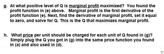 g. At what positive level of Q is marginal profit maximized? You found the
profit function in (e) above. Marginal profit is the first derivative of the
profit function (e). Next, find the derivative of marginal profit, set it equal
to zero, and solve for Q. This is the Q that maximizes marginal profit.
h. What price per unit should be charged for each unit of Q found in (g)?
Simply plug the Q you got in (g) into the same price function you found
in (a) and also used in (d).