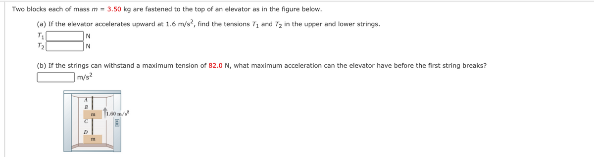 Two blocks each of mass m = 3.50 kg are fastened to the top of an elevator as in the figure below.
(a) If the elevator accelerates upward at 1.6 m/s, find the tensions T1 and T2 in the upper and lower strings.
T1
T2
N
(b) If the strings can withstand a maximum tension of 82.0 N, what maximum acceleration can the elevator have before the first string breaks?
m/s2
|1.60 m/s
