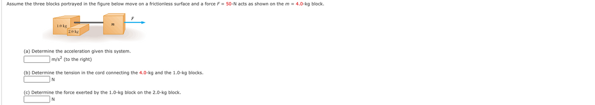 Assume the three blocks portrayed in the figure below move on a frictionless surface and a force F = 50-N acts as shown on the m = 4.0-kg block.
1.0 kg
2.0 kg
(a) Determine the acceleration given this system.
m/s? (to the right)
(b) Determine the tension in the cord connecting the 4.0-kg and the 1.0-kg blocks.
N
(c) Determine the force exerted by the 1.0-kg block on the 2.0-kg block.
