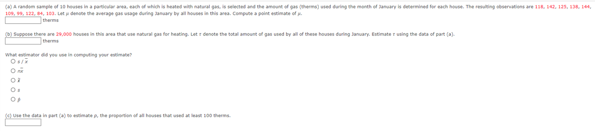 (a) A random sample of 10 houses in a particular area, each of which is heated with natural gas, is selected and the amount of gas (therms) used during the month of January is determined for each house. The resulting observations are 118, 142, 125, 138, 144,
109, 99, 122, 84, 103. Let μ denote the average gas usage during January by all houses in this area. Compute a point estimate of μ.
therms
(b) Suppose there are 29,000 houses in this area that use natural gas for heating. Let T denote the total amount of gas used by all of these houses during January. Estimate using the data of part (a).
therms
What estimator did you use in computing your estimate?
O s/x
O nx
O X
O s
O p
(c) Use the data in part (a) to estimate p, the proportion of all houses that used at least 100 therms.