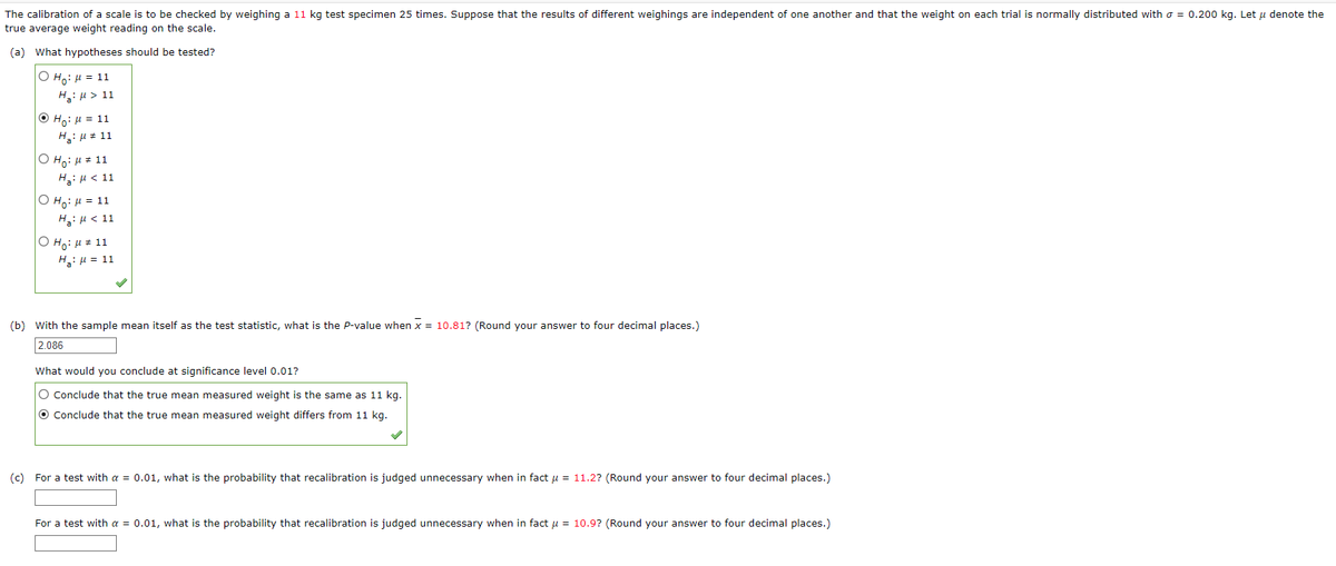 The calibration of a scale is to be checked by weighing a 11 kg test specimen 25 times. Suppose that the results of different weighings are independent of one another and that the weight on each trial is normally distributed with = 0.200 kg. Let μ denote the
true average weight reading on the scale.
(a) What hypotheses should be tested?
O H₂: μ = 11
Hg: μ > 11
ⒸH₂: μ = 11
H₂: μ = 11
O Ho: μ # 11
H₂: μ< 11
O Ho: μ = 11
H₂: μ< 11
O Ho: μ# 11
H₂: μ = 11
(b) with the sample mean itself as the test statistic, what is the P-value when x = 10.81? (Round your answer to four decimal places.)
2.086
What would you conclude at significance level 0.01?
O Conclude that the true mean measured weight is the same as 11 kg.
O Conclude that the true mean measured weight differs from 11 kg.
(c) For a test with a = 0.01, what is the probability that recalibration is judged unnecessary when in fact μ = 11.2? (Round your answer to four decimal places.)
For a test with a = 0.01, what is the probability that recalibration is judged unnecessary when in fact μ = 10.9? (Round your answer to four decimal places.)