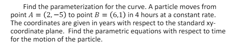 Find the parameterization for the curve. A particle moves from
point A =
The coordinates are given in years with respect to the standard xy-
coordinate plane. Find the parametric equations with respect to time
for the motion of the particle.
(2, –5) to point B = (6,1) in 4 hours at a constant rate.
